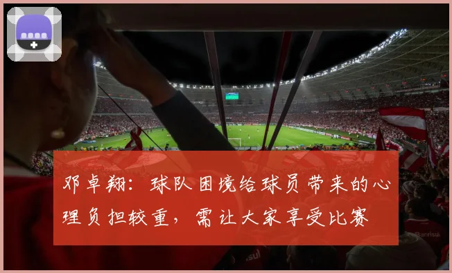 邓卓翔：球队困境给球员带来的心理负担较重，需让大家享受比赛
