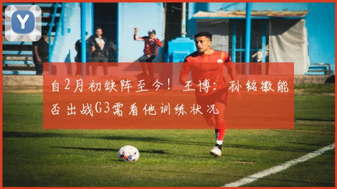自2月初缺阵至今！王博：孙铭徽能否出战G3需看他训练状况